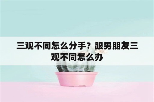 三观不同怎么分手？跟男朋友三观不同怎么办