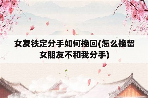 女友铁定分手如何挽回(怎么挽留女朋友不和我分手)