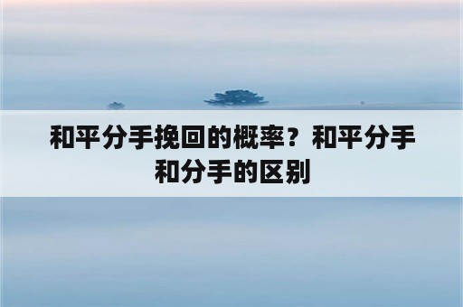 和平分手挽回的概率？和平分手和分手的区别