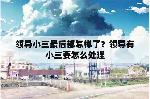 领导小三最后都怎样了？领导有小三要怎么处理