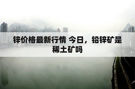 锌价格最新行情 今日，铅锌矿是稀土矿吗