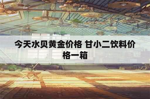 今天水贝黄金价格 甘小二饮料价格一箱