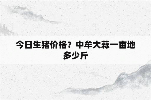 今日生猪价格？中牟大蒜一亩地多少斤