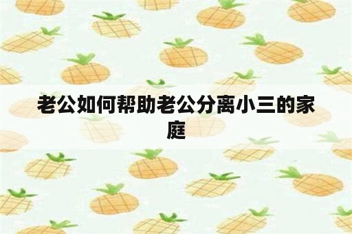 老公如何帮助老公分离小三的家庭