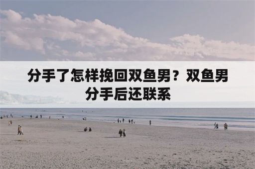 分手了怎样挽回双鱼男？双鱼男分手后还联系