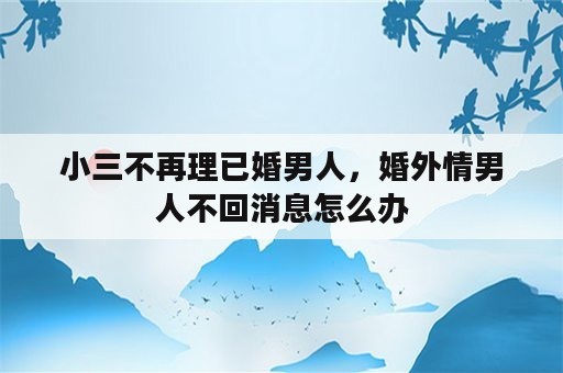 小三不再理已婚男人，婚外情男人不回消息怎么办