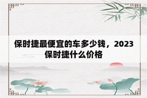 保时捷最便宜的车多少钱，2023保时捷什么价格