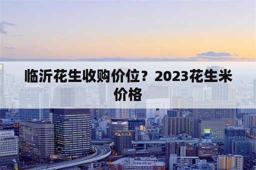 临沂花生收购价位？2023花生米价格