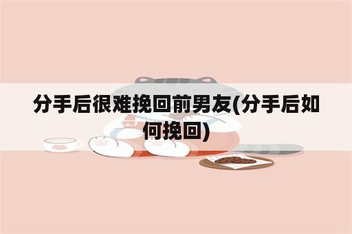 分手后很难挽回前男友(分手后如何挽回)