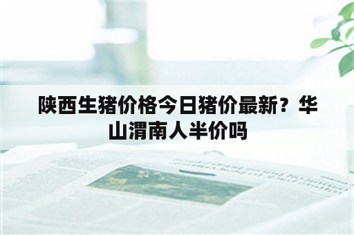 陕西生猪价格今日猪价最新？华山渭南人半价吗