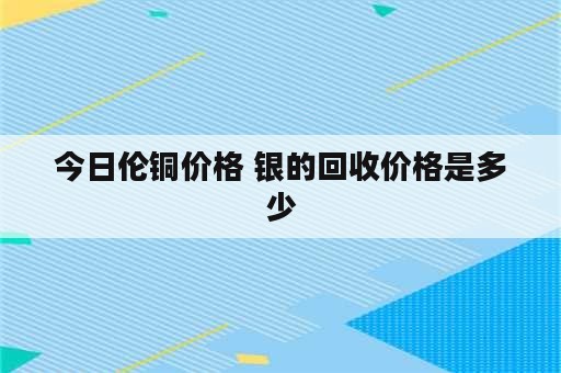 今日伦铜价格 银的回收价格是多少