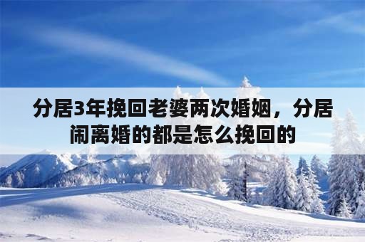 分居3年挽回老婆两次婚姻，分居闹离婚的都是怎么挽回的