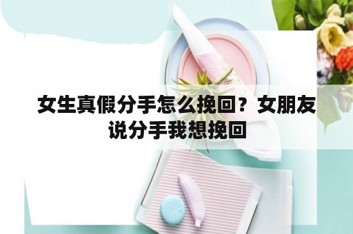 女生真假分手怎么挽回？女朋友说分手我想挽回