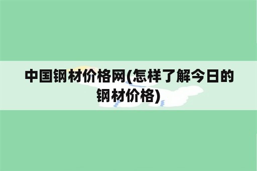 中国钢材价格网(怎样了解今日的钢材价格)