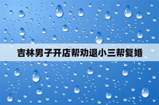 吉林男子开店帮劝退小三帮复婚