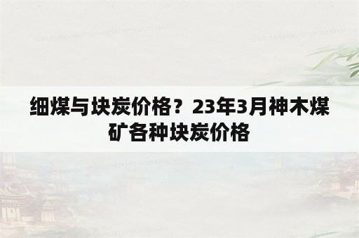 细煤与块炭价格？23年3月神木煤矿各种块炭价格