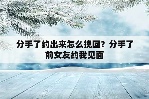 分手了约出来怎么挽回？分手了前女友约我见面