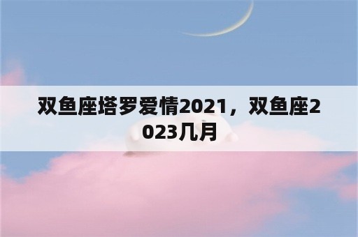 双鱼座塔罗爱情2021，双鱼座2023几月