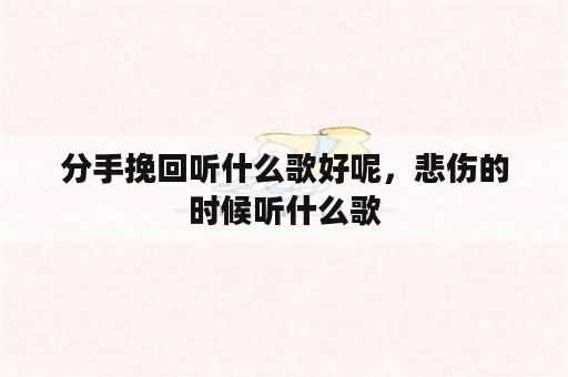 分手挽回听什么歌好呢，悲伤的时候听什么歌