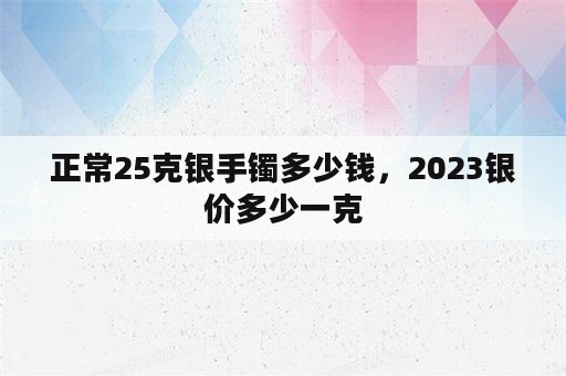 正常25克银手镯多少钱，2023银价多少一克