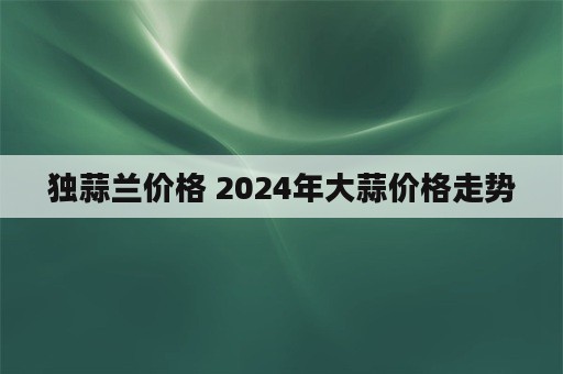 独蒜兰价格 2024年大蒜价格走势