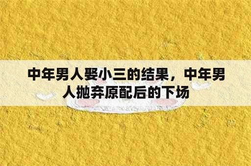 中年男人娶小三的结果，中年男人抛弃原配后的下场