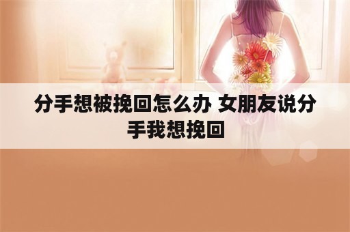 分手想被挽回怎么办 女朋友说分手我想挽回