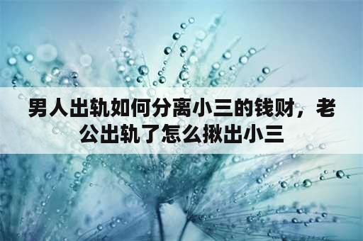 男人出轨如何分离小三的钱财，老公出轨了怎么揪出小三