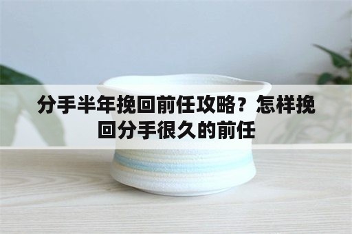 分手半年挽回前任攻略？怎样挽回分手很久的前任