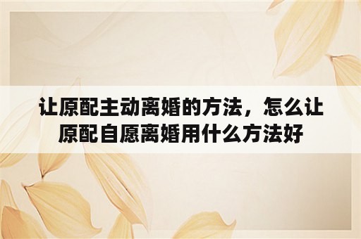 让原配主动离婚的方法，怎么让原配自愿离婚用什么方法好