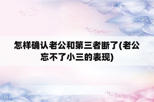 怎样确认老公和第三者断了(老公忘不了小三的表现)