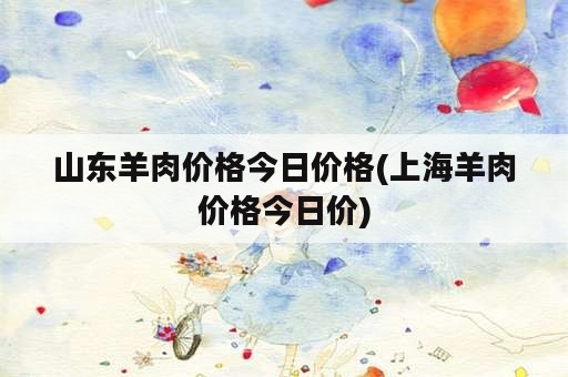 山东羊肉价格今日价格(上海羊肉价格今日价)