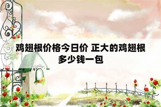 鸡翅根价格今日价 正大的鸡翅根多少钱一包