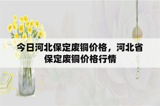 今日河北保定废铜价格，河北省保定废铜价格行情