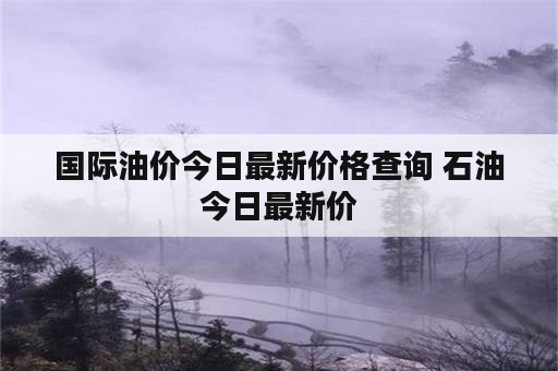 国际油价今日最新价格查询 石油今日最新价