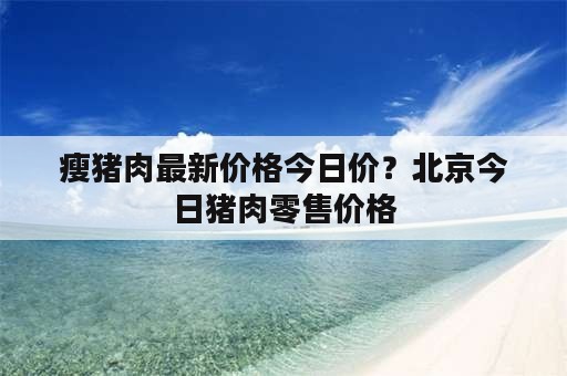 瘦猪肉最新价格今日价？北京今日猪肉零售价格