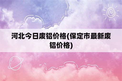 河北今日废铝价格(保定市最新废铝价格)