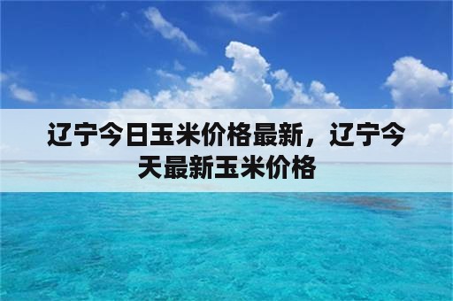 辽宁今日玉米价格最新，辽宁今天最新玉米价格