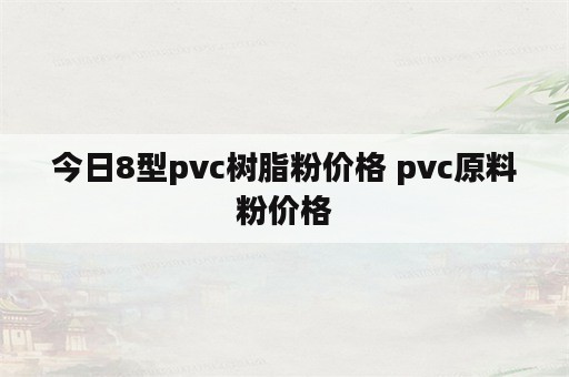 今日8型pvc树脂粉价格 pvc原料粉价格