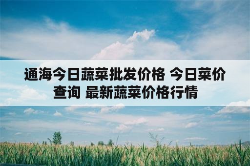 通海今日蔬菜批发价格 今日菜价查询 最新蔬菜价格行情