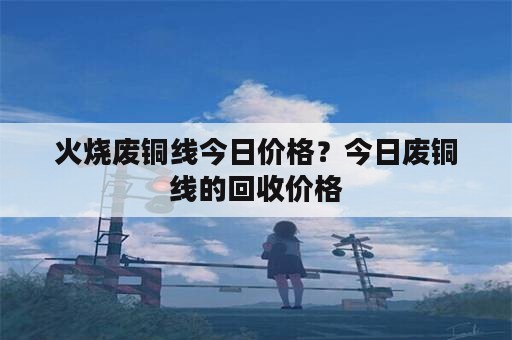 火烧废铜线今日价格？今日废铜线的回收价格