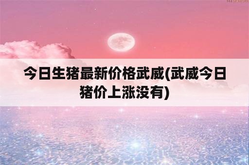 今日生猪最新价格武威(武威今日猪价上涨没有)