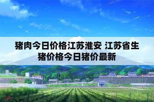 猪肉今日价格江苏淮安 江苏省生猪价格今日猪价最新