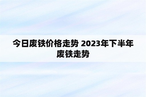 今日废铁价格走势 2023年下半年废铁走势