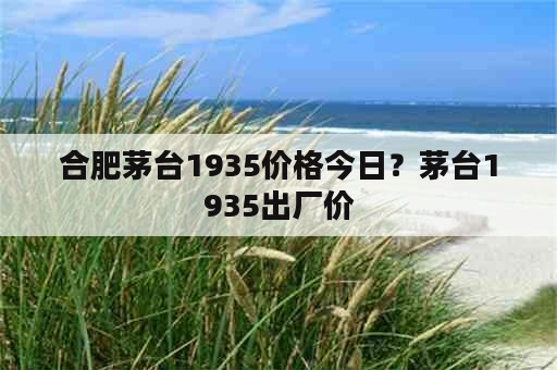 合肥茅台1935价格今日？茅台1935出厂价