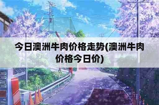 今日澳洲牛肉价格走势(澳洲牛肉价格今日价)