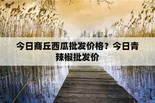 今日商丘西瓜批发价格？今日青辣椒批发价