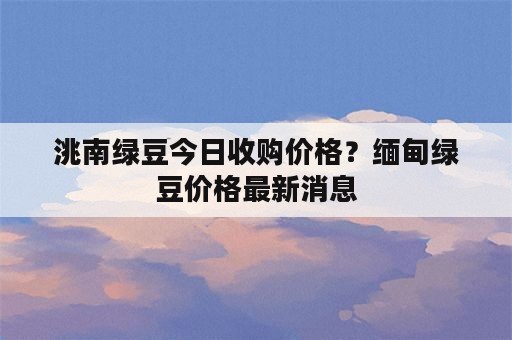 洮南绿豆今日收购价格？缅甸绿豆价格最新消息