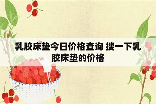 乳胶床垫今日价格查询 搜一下乳胶床垫的价格