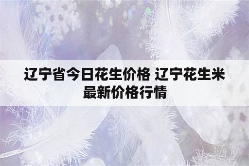 辽宁省今日花生价格 辽宁花生米最新价格行情